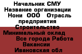 Начальник СМУ › Название организации ­ Нони, ООО › Отрасль предприятия ­ Строительство › Минимальный оклад ­ 76 000 - Все города Работа » Вакансии   . Ивановская обл.